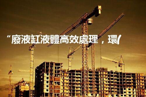 “廢液缸液體高效處理，環(huán)保新篇章開(kāi)啟！”
